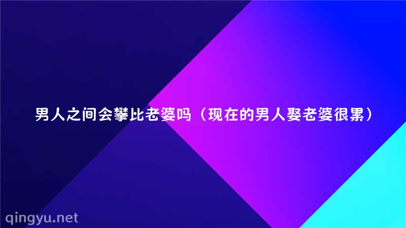 男人之间会攀比老婆吗（现在的男人娶老婆很累）